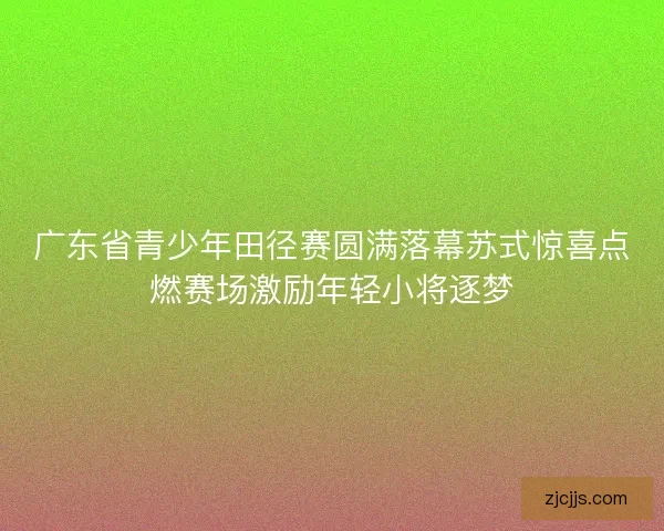 广东省青少年田径赛圆满落幕苏式惊喜点燃赛场激励年轻小将逐梦
