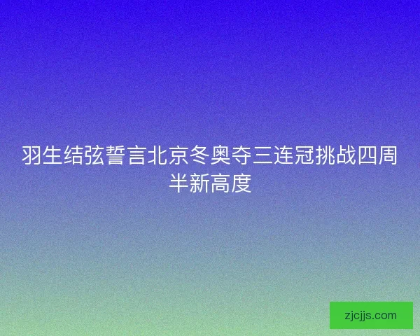 羽生结弦誓言北京冬奥夺三连冠挑战四周半新高度