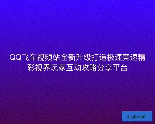 QQ飞车视频站全新升级打造极速竞速精彩视界玩家互动攻略分享平台