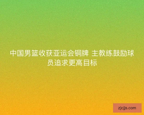 中国男篮收获亚运会铜牌 主教练鼓励球员追求更高目标